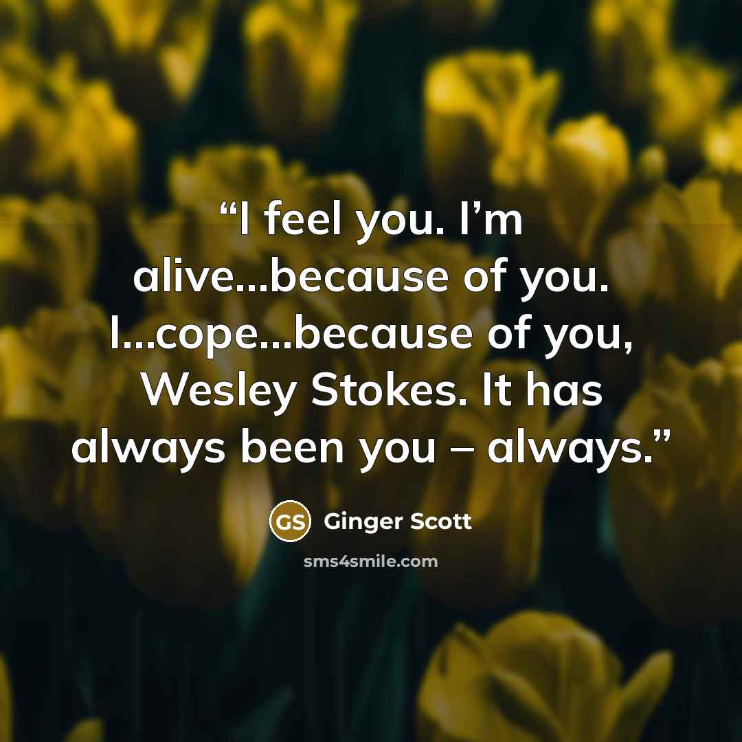“I feel you. I’m alive…because of you. I…cope…because of you, Wesley Stokes. It has always been you – always.” quote by Ginger Scott