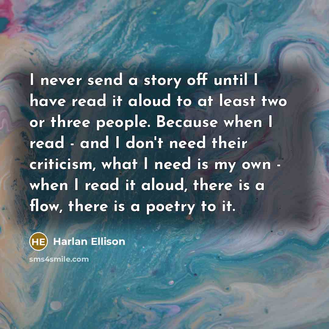 “I never send a story off until I have read it aloud to at least two or three people. Because when I read - and I don't need their criticism, what I need is my own - when I read it aloud, there is a flow, there is a poetry to it.” quote by Harlan Ellison