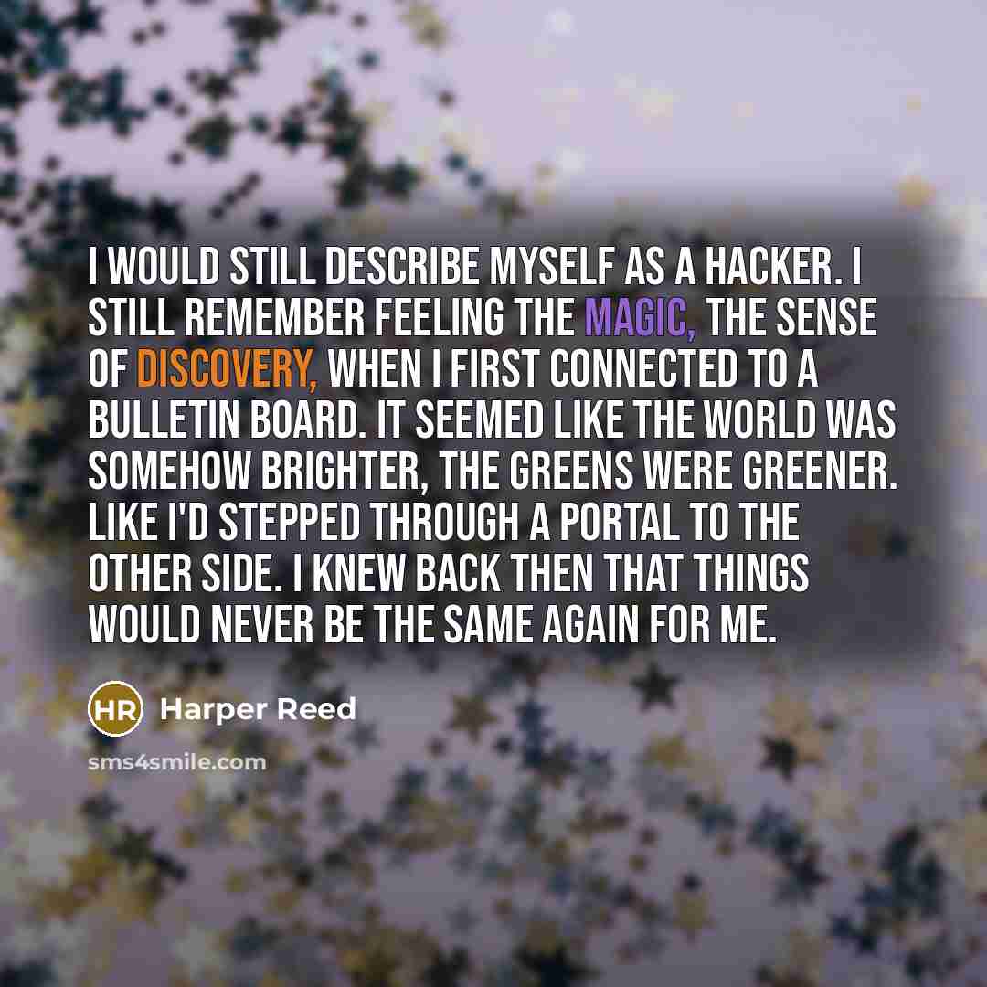 “I would still describe myself as a hacker. I still remember feeling the magic, the sense of discovery, when I first connected to a bulletin board. It seemed like the world was somehow brighter, the greens were greener. Like I'd stepped through a portal to the other side. I knew back then that…” quote by Harper Reed