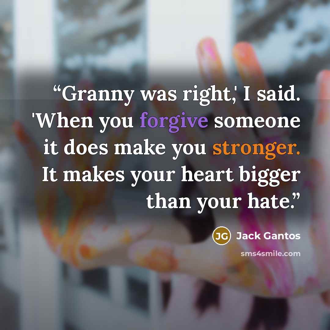 “Granny was right,' I said. 'When you forgive someone it does make you stronger. It makes your heart bigger than your hate.” quote by Jack Gantos