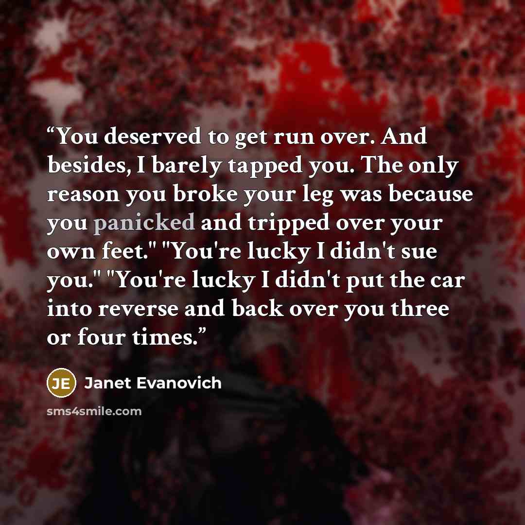 “You deserved to get run over. And besides, I barely tapped you. The only reason you broke your leg was because you panicked and tripped over your own feet." "You're lucky I didn't sue you." "You're lucky I didn't put the car into reverse and back over you three or four times.” quote by Janet Evanovich