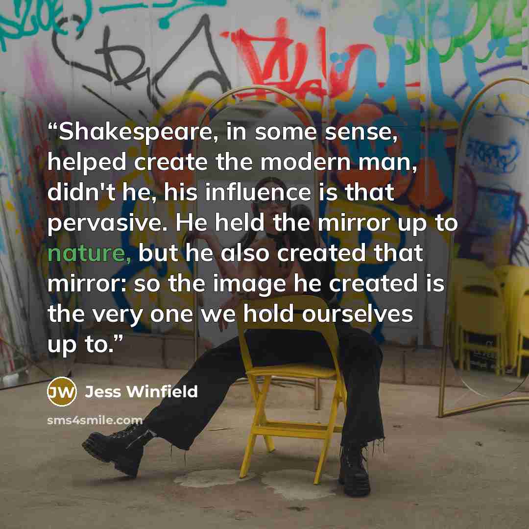 “Shakespeare, in some sense, helped create the modern man, didn't he, his influence is that pervasive. He held the mirror up to nature, but he also created that mirror: so the image he created is the very one we hold ourselves up to.” quote by Jess Winfield