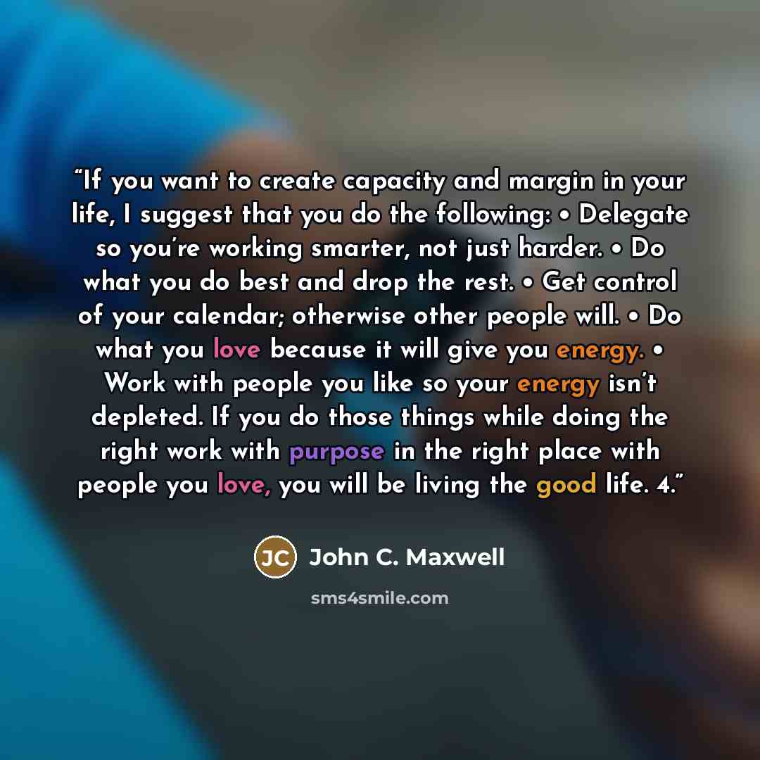 “If you want to create capacity and margin in your life, I suggest that you do the following: • Delegate so you’re working smarter, not just harder. • Do what you do best and drop the rest. • Get control of your calendar; otherwise other people will. • Do what you love because it will give you…” quote by John C. Maxwell