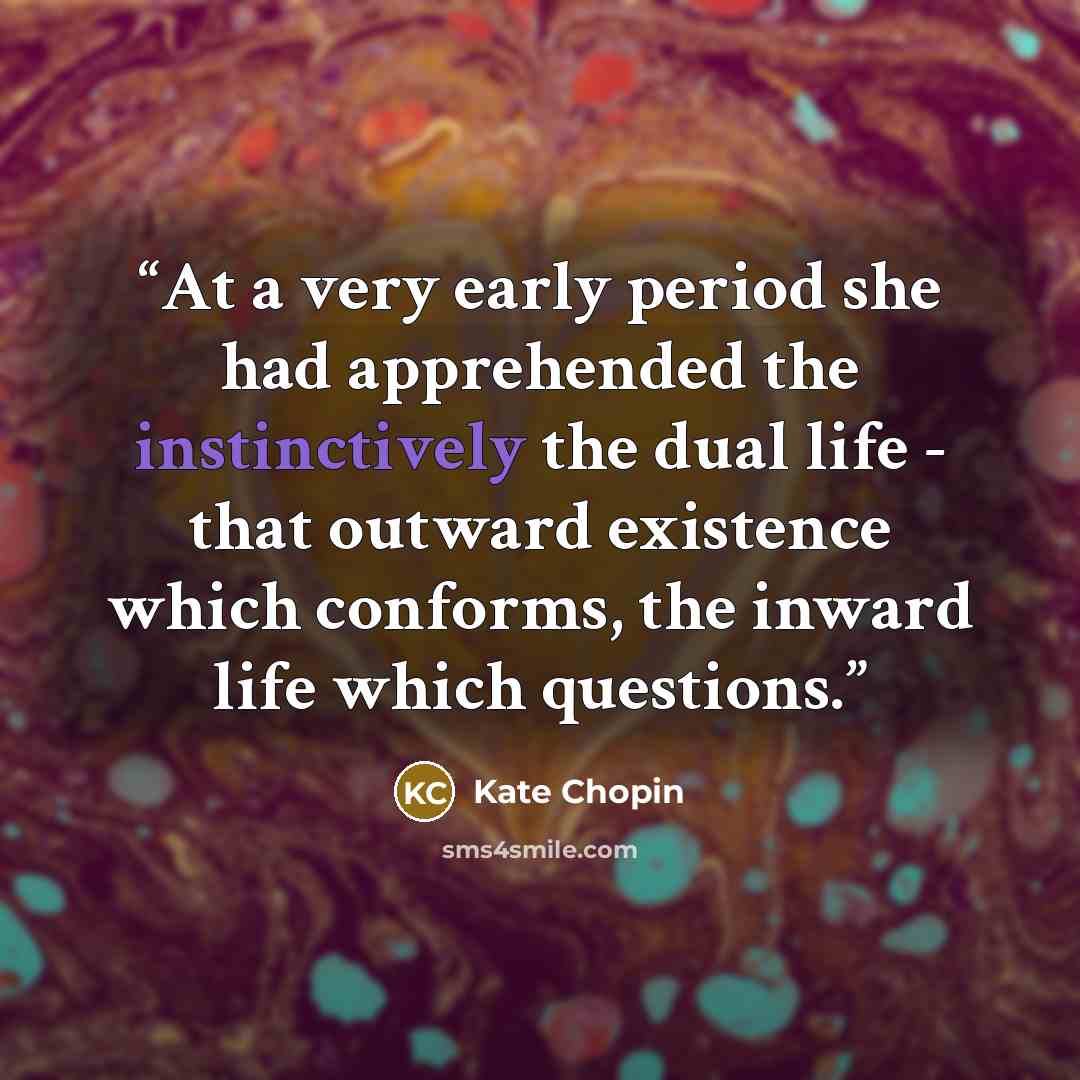 “At a very early period she had apprehended the instinctively the dual life - that outward existence which conforms, the inward life which questions.” quote by Kate Chopin