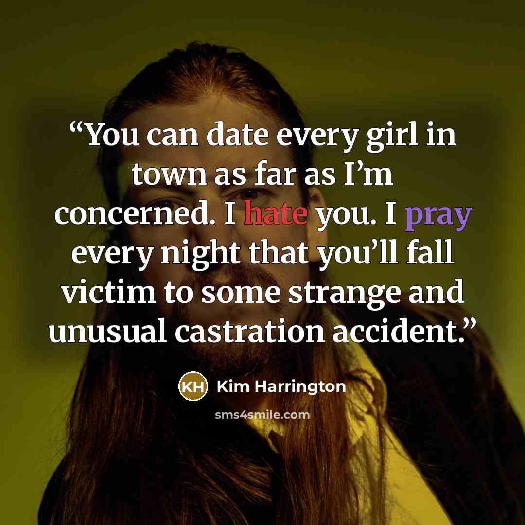 “You can date every girl in town as far as I’m concerned. I hate you. I pray every night that you’ll fall victim to some strange and unusual castration accident.” quote by Kim Harrington