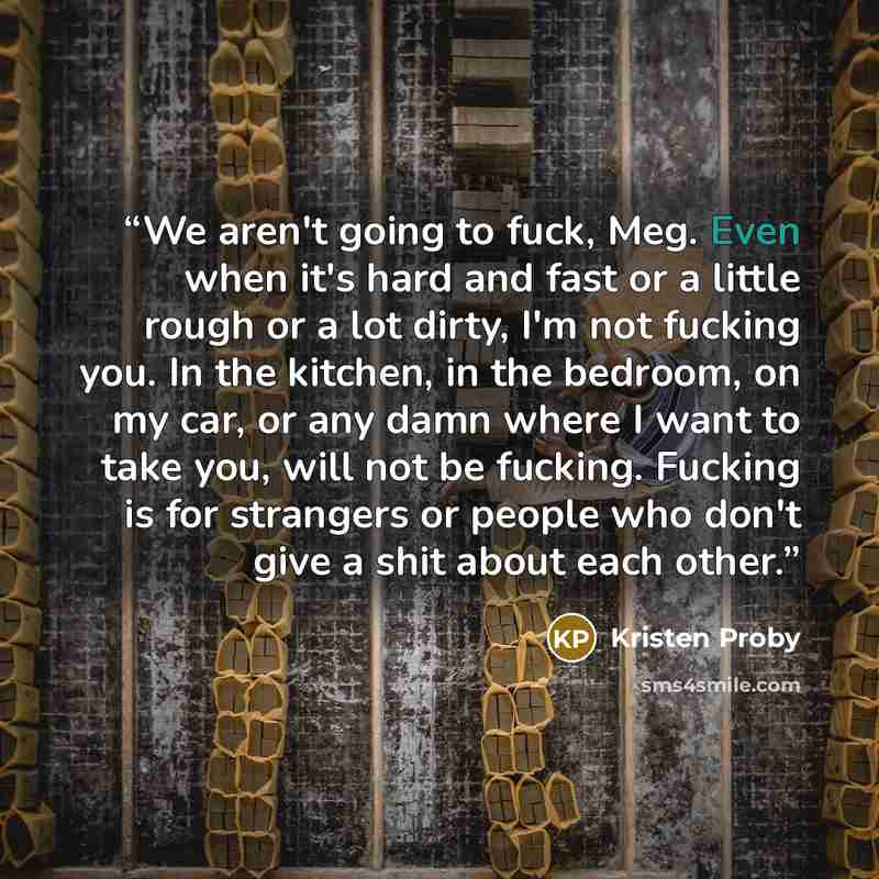 “We aren't going to fuck, Meg. Even when it's hard and fast or a little rough or a lot dirty, I'm not fucking you. In the kitchen, in the bedroom, on my car, or any damn where I want to take you, will not be fucking. Fucking is for strangers or people who don't give a shit about each other.” quote by Kristen Proby