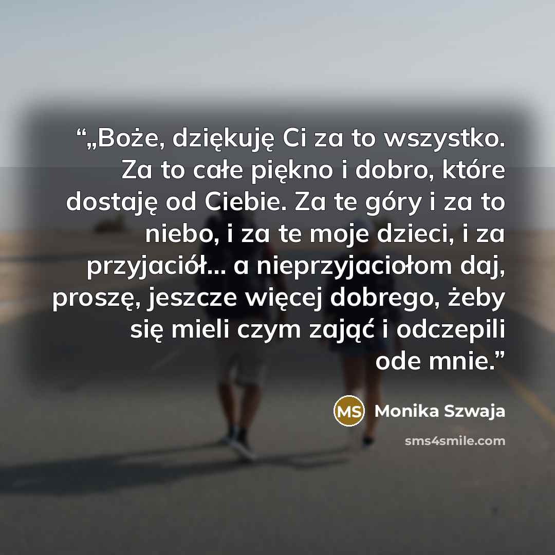 “„Boże, dziękuję Ci za to wszystko. Za to całe piękno i dobro, które dostaję od Ciebie. Za te góry i za to niebo, i za te moje dzieci, i za przyjaciół… a nieprzyjaciołom daj, proszę, jeszcze więcej dobrego, żeby się mieli czym zająć i odczepili ode mnie.” quote by Monika Szwaja