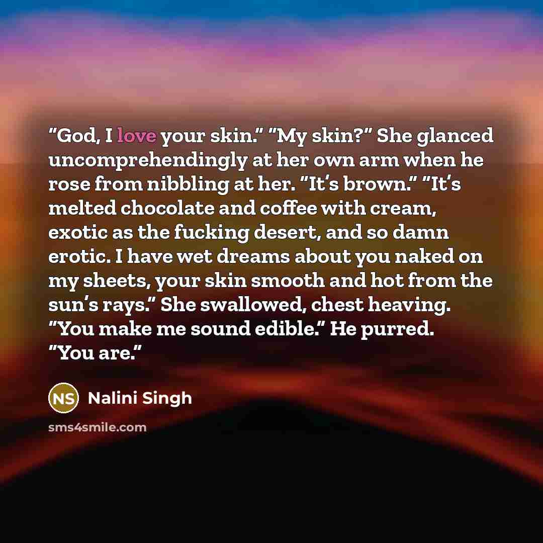 “God, I love your skin.” “My skin?” She glanced uncomprehendingly at her own arm when he rose from nibbling at her. “It’s brown.” “It’s melted chocolate and coffee with cream, exotic as the fucking desert, and so damn erotic. I have wet dreams about you naked on my sheets, your skin smooth and hot…” quote by Nalini Singh