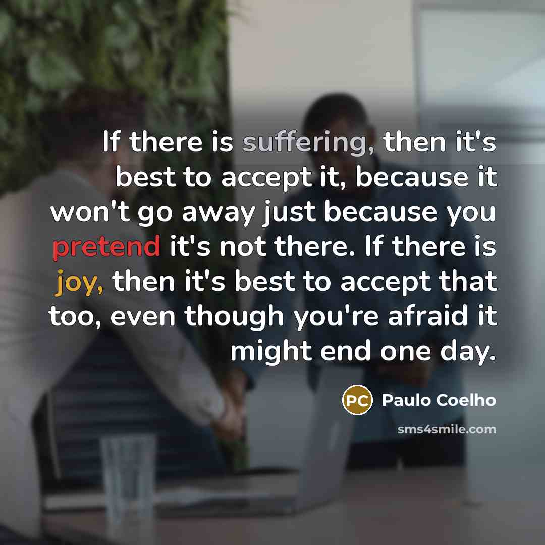 “If there is suffering, then it's best to accept it, because it won't go away just because you pretend it's not there. If there is joy, then it's best to accept that too, even though you're afraid it might end one day.” quote by Paulo Coelho