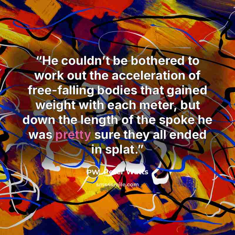 “He couldn’t be bothered to work out the acceleration of free-falling bodies that gained weight with each meter, but down the length of the spoke he was pretty sure they all ended in splat.” quote by Peter Watts