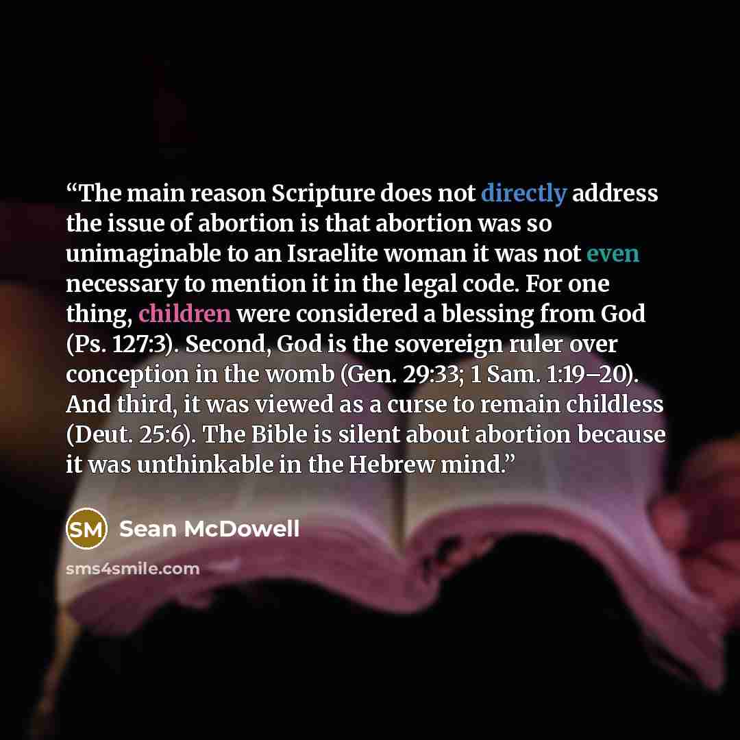 “The main reason Scripture does not directly address the issue of abortion is that abortion was so unimaginable to an Israelite woman it was not even necessary to mention it in the legal code. For one thing, children were considered a blessing from God (Ps. 127:3). Second, God is the sovereign…” quote by Sean McDowell