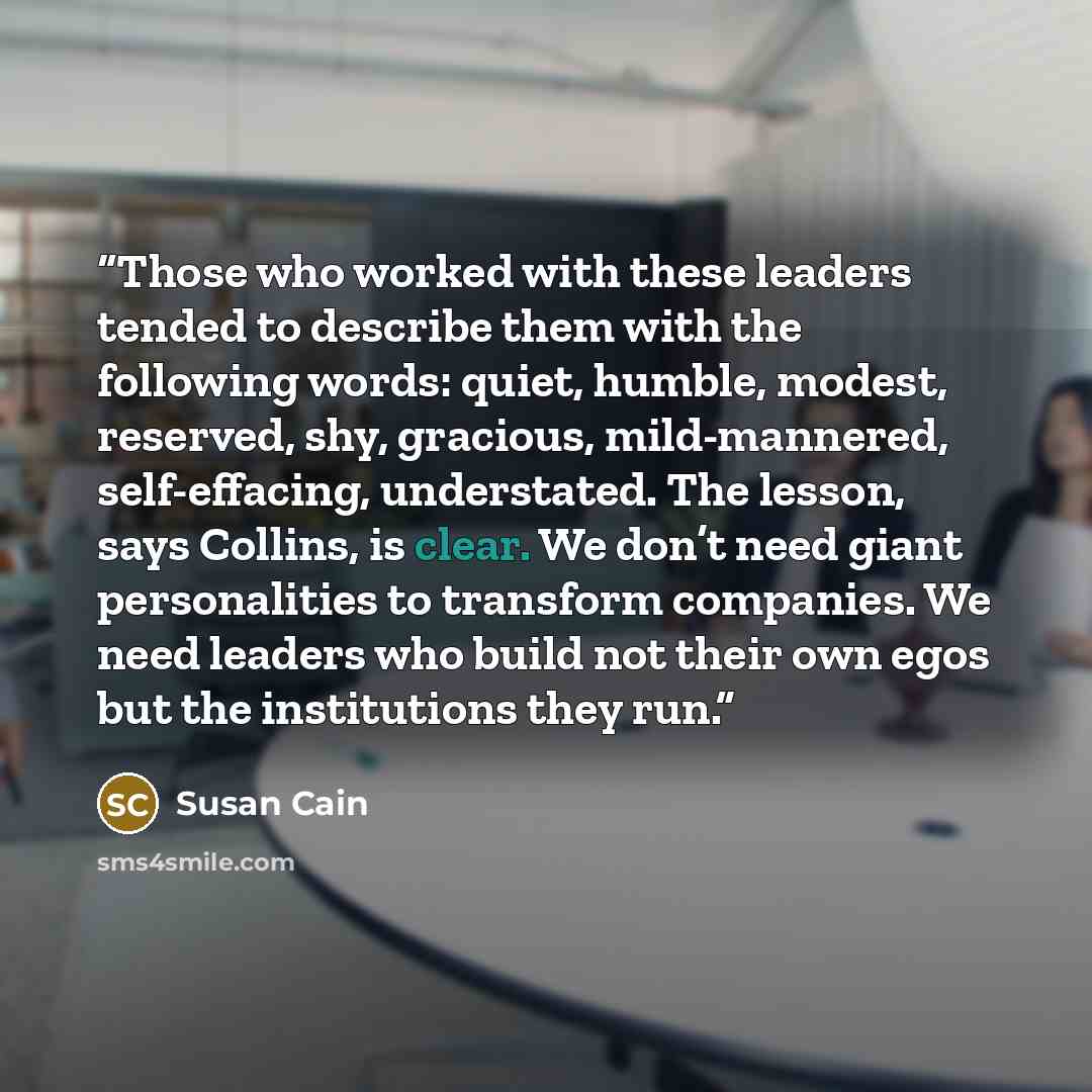 “Those who worked with these leaders tended to describe them with the following words: quiet, humble, modest, reserved, shy, gracious, mild-mannered, self-effacing, understated. The lesson, says Collins, is clear. We don’t need giant personalities to transform companies. We need leaders who build…” quote by Susan Cain