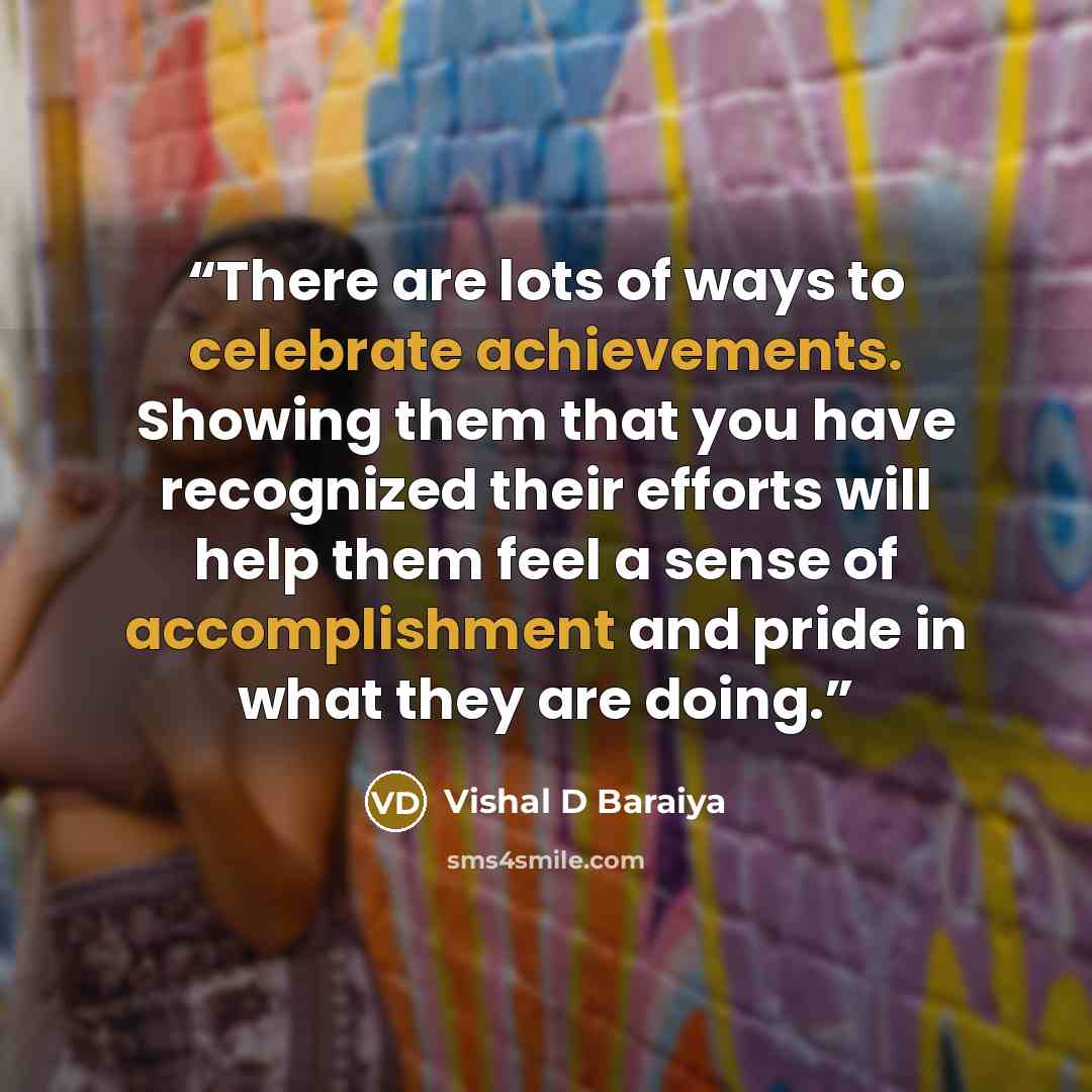 “There are lots of ways to celebrate achievements. Showing them that you have recognized their efforts will help them feel a sense of accomplishment and pride in what they are doing.” quote by Vishal D Baraiya