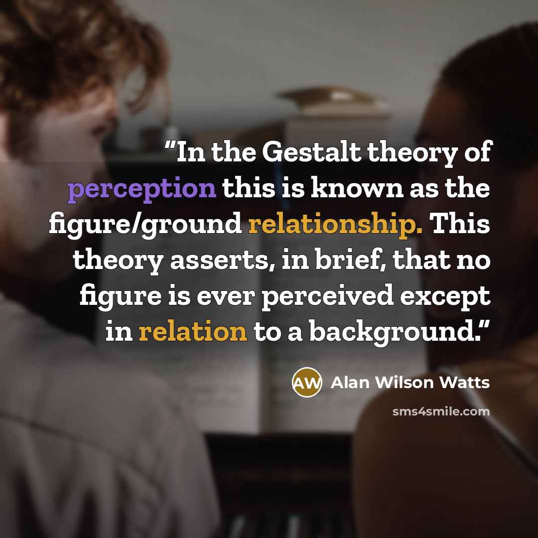 “In the Gestalt theory of perception this is known as the figure/ground relationship. This theory asserts, in brief, that no figure is ever perceived except in relation to a background.” quote by Alan Wilson Watts