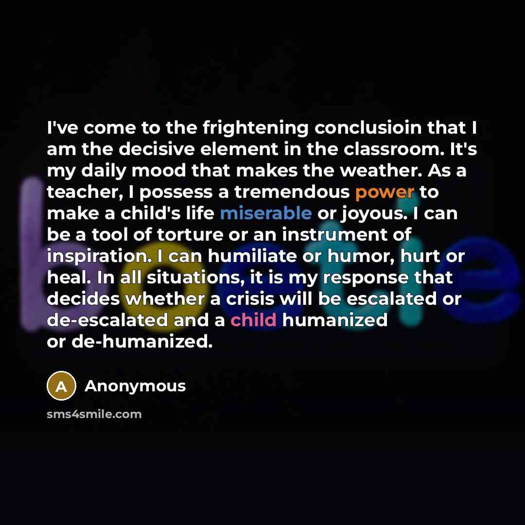 “I've come to the frightening conclusioin that I am the decisive element in the classroom. It's my daily mood that makes the weather. As a teacher, I possess a tremendous power to make a child's life miserable or joyous. I can be a tool of torture or an instrument of inspiration. I can humiliate or…” quote by Anonymous