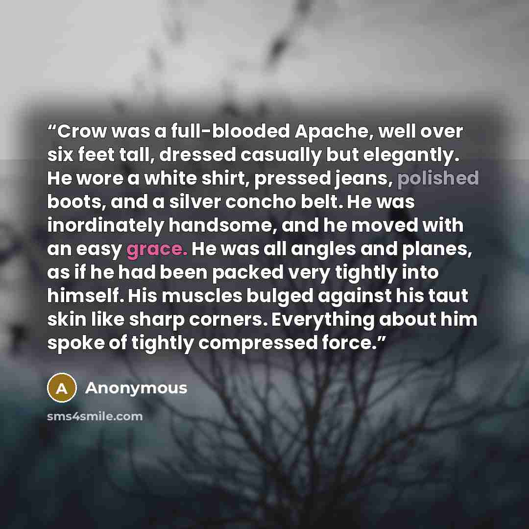 “Crow was a full-blooded Apache, well over six feet tall, dressed casually but elegantly. He wore a white shirt, pressed jeans, polished boots, and a silver concho belt. He was inordinately handsome, and he moved with an easy grace. He was all angles and planes, as if he had been packed very…” quote by Anonymous