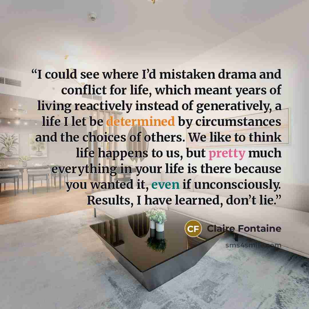 “I could see where I’d mistaken drama and conflict for life, which meant years of living reactively instead of generatively, a life I let be determined by circumstances and the choices of others. We like to think life happens to us, but pretty much everything in your life is there because you…” quote by Claire Fontaine
