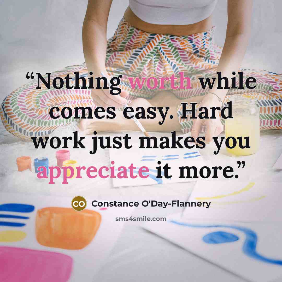 “Nothing worth while comes easy. Hard work just makes you appreciate it more.” quote by Constance O'Day-Flannery