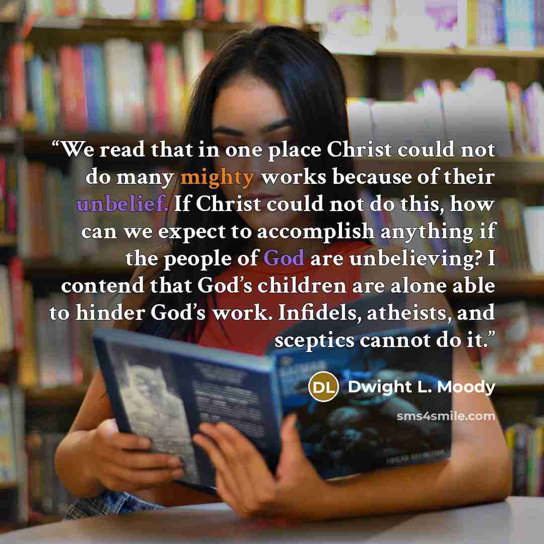 “We read that in one place Christ could not do many mighty works because of their unbelief. If Christ could not do this, how can we expect to accomplish anything if the people of God are unbelieving? I contend that God’s children are alone able to hinder God’s work. Infidels, atheists, and sceptics…” quote by Dwight L. Moody