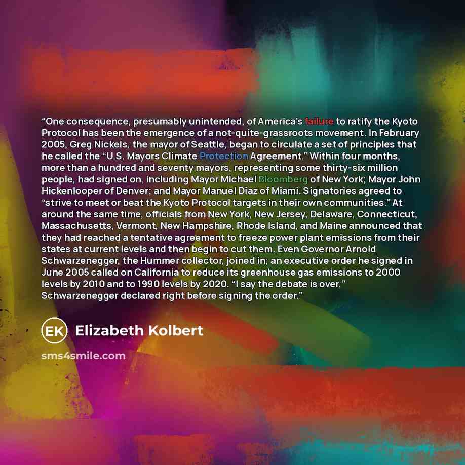 “One consequence, presumably unintended, of America’s failure to ratify the Kyoto Protocol has been the emergence of a not-quite-grassroots movement. In February 2005, Greg Nickels, the mayor of Seattle, began to circulate a set of principles that he called the “U.S. Mayors Climate Protection…” quote by Elizabeth Kolbert