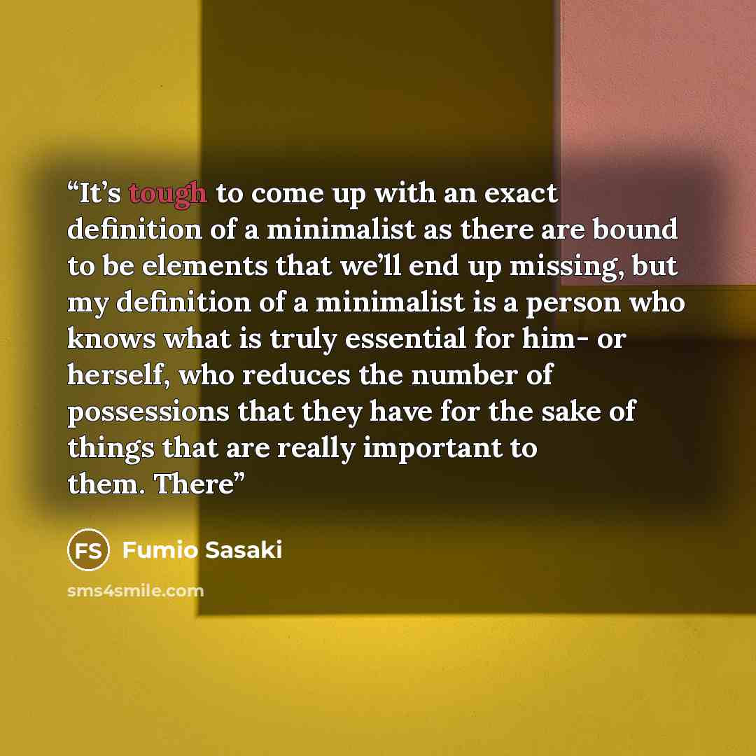 “It’s tough to come up with an exact definition of a minimalist as there are bound to be elements that we’ll end up missing, but my definition of a minimalist is a person who knows what is truly essential for him- or herself, who reduces the number of possessions that they have for the sake of…” quote by Fumio Sasaki