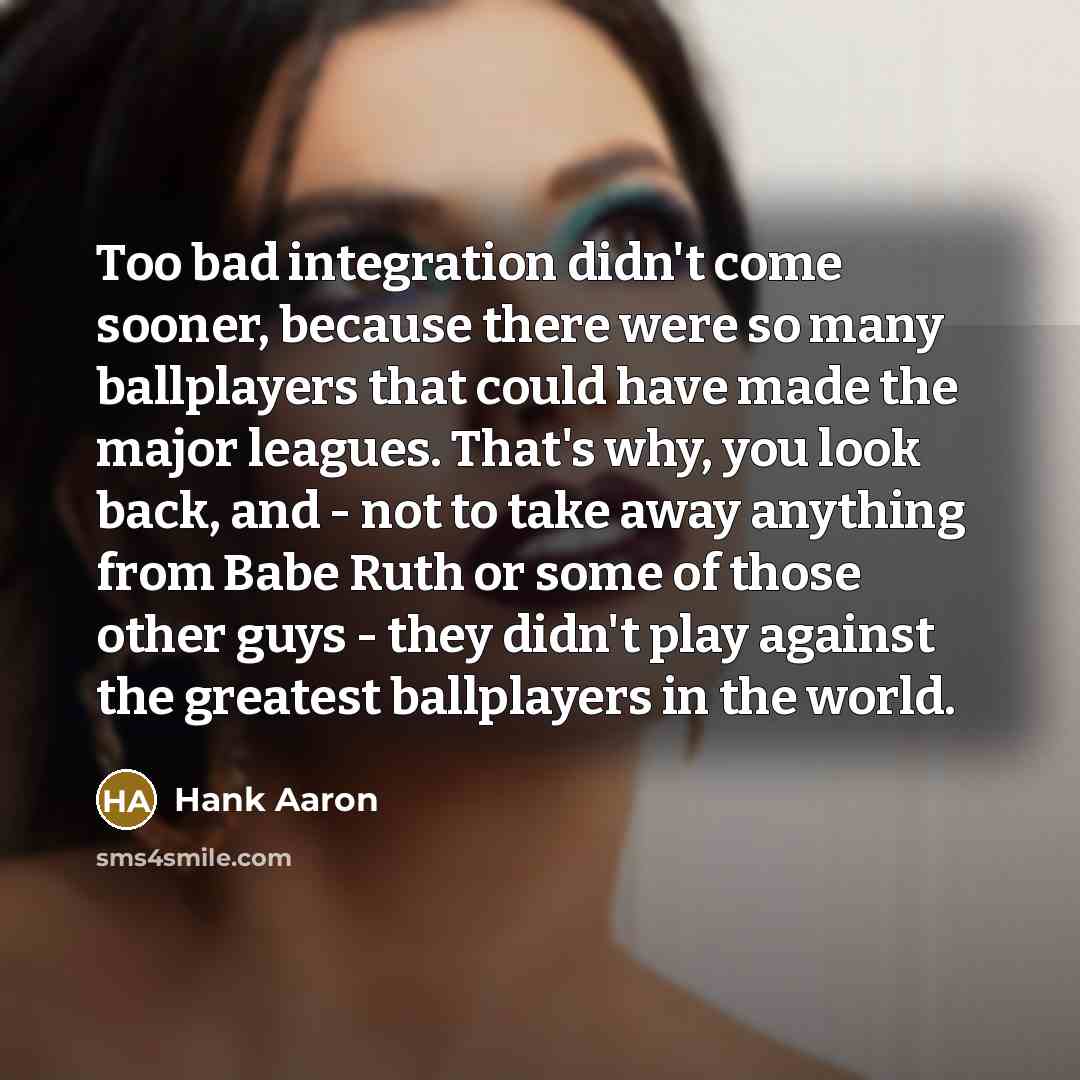 “Too bad integration didn't come sooner, because there were so many ballplayers that could have made the major leagues. That's why, you look back, and - not to take away anything from Babe Ruth or some of those other guys - they didn't play against the greatest ballplayers in the world.” quote by Hank Aaron