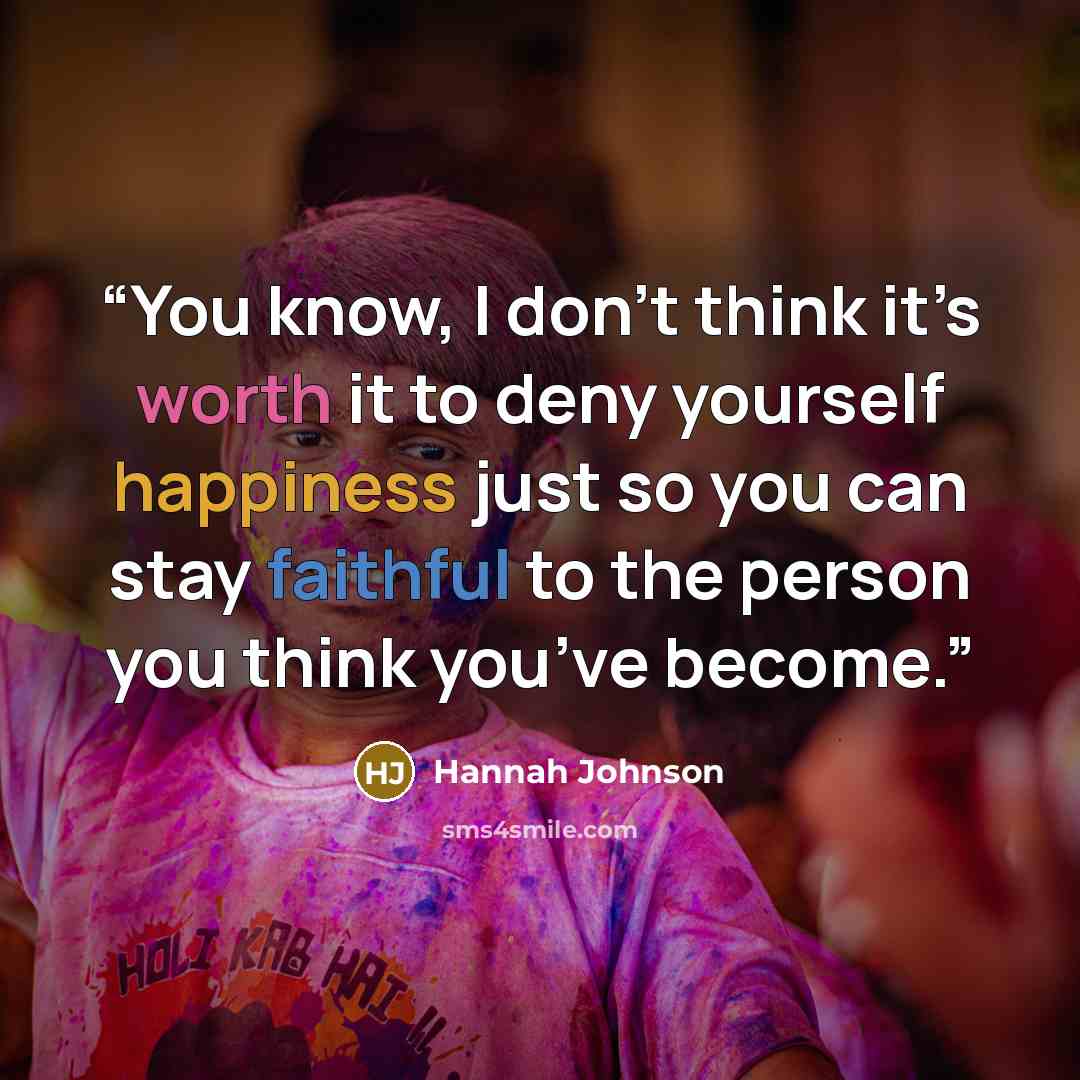 “You know, I don’t think it’s worth it to deny yourself happiness just so you can stay faithful to the person you think you’ve become.” quote by Hannah Johnson