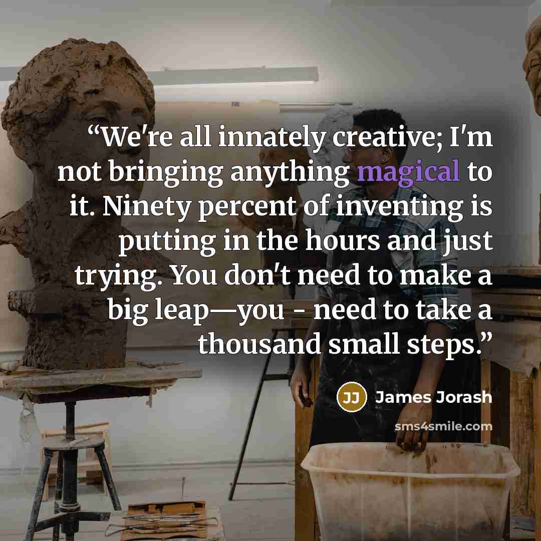 “We're all innately creative; I'm not bringing anything magical to it. Ninety percent of inventing is putting in the hours and just trying. You don't need to make a big leap—you - need to take a thousand small steps.” quote by James Jorash