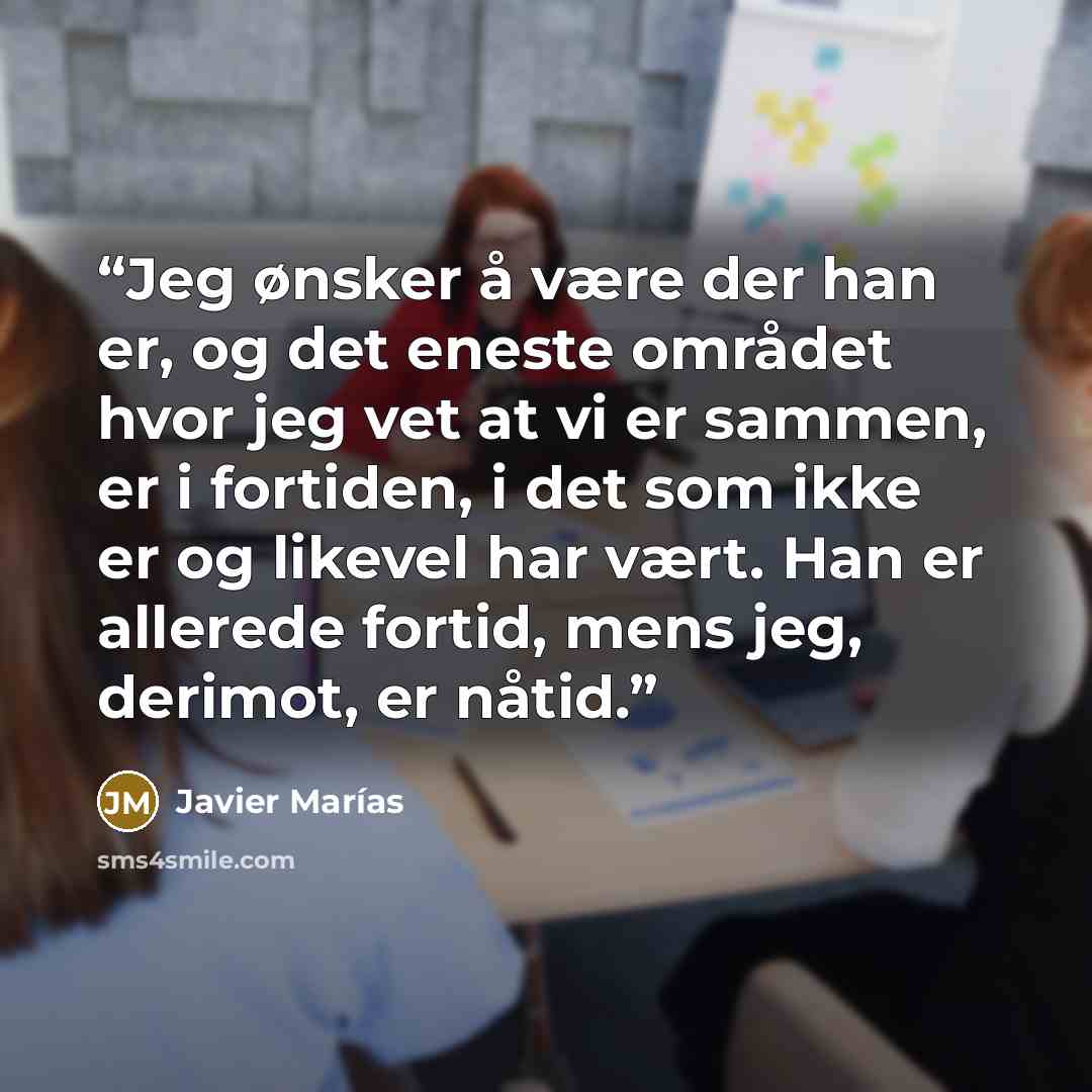 “Jeg ønsker å være der han er, og det eneste området hvor jeg vet at vi er sammen, er i fortiden, i det som ikke er og likevel har vært. Han er allerede fortid, mens jeg, derimot, er nåtid.” quote by Javier Marías