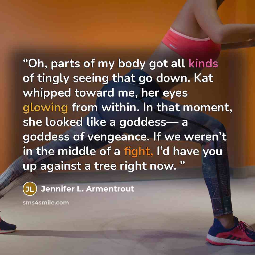 “Oh, parts of my body got all kinds of tingly seeing that go down. Kat whipped toward me, her eyes glowing from within. In that moment, she looked like a goddess— a goddess of vengeance. If we weren’t in the middle of a fight, I’d have you up against a tree right now.” quote by Jennifer L. Armentrout