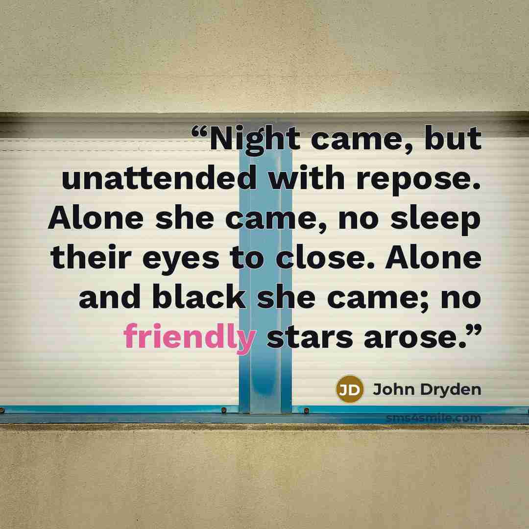 “Night came, but unattended with repose. Alone she came, no sleep their eyes to close. Alone and black she came; no friendly stars arose.” quote by John Dryden