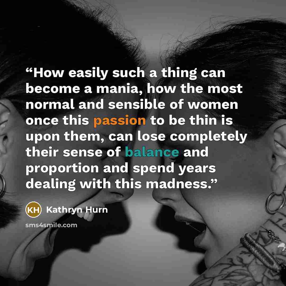 “How easily such a thing can become a mania, how the most normal and sensible of women once this passion to be thin is upon them, can lose completely their sense of balance and proportion and spend years dealing with this madness.” quote by Kathryn Hurn