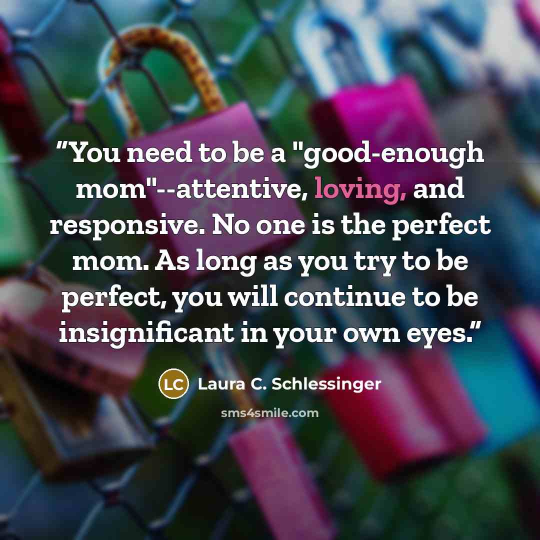 “You need to be a "good-enough mom"--attentive, loving, and responsive. No one is the perfect mom. As long as you try to be perfect, you will continue to be insignificant in your own eyes.” quote by Laura C. Schlessinger