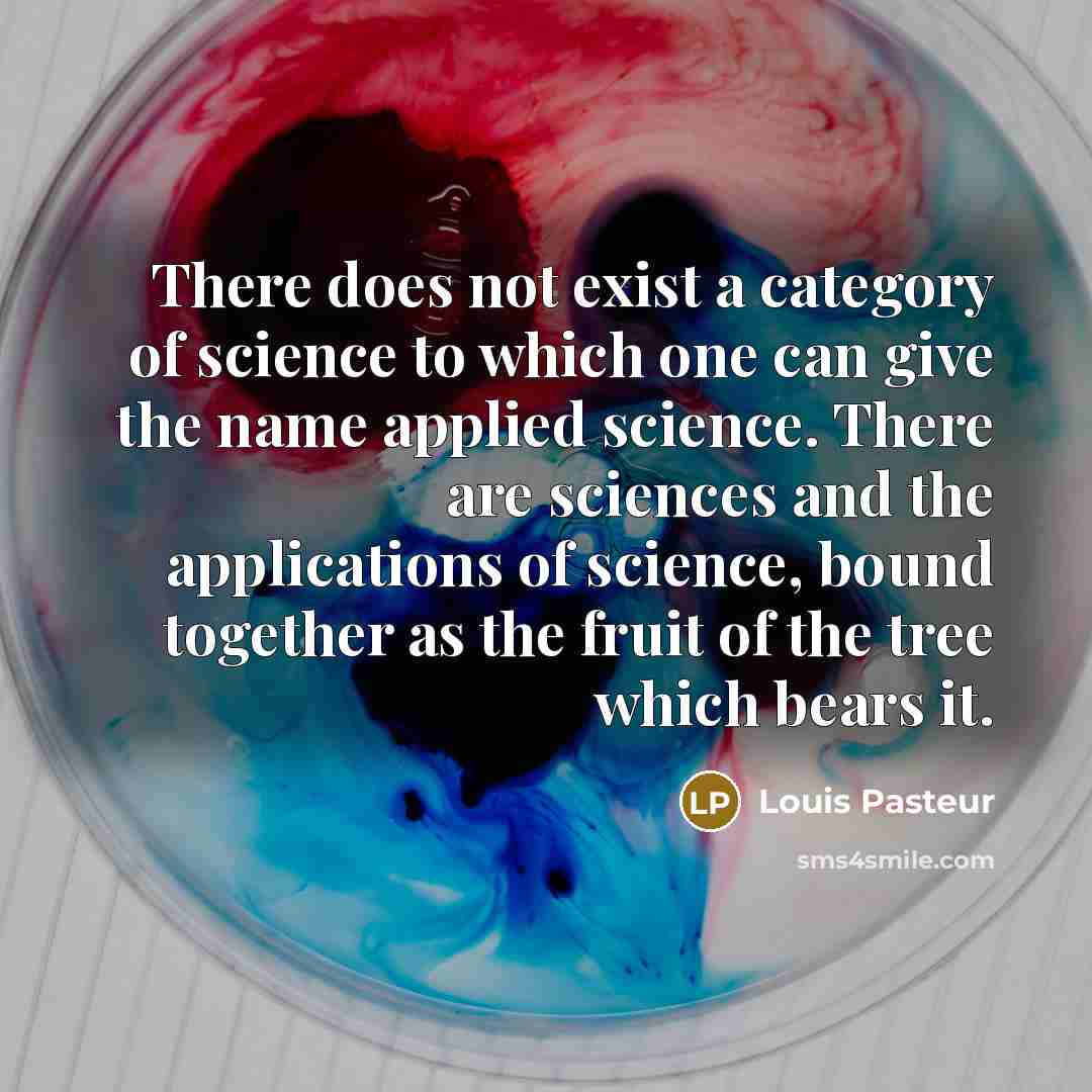 “There does not exist a category of science to which one can give the name applied science. There are sciences and the applications of science, bound together as the fruit of the tree which bears it.” quote by Louis Pasteur