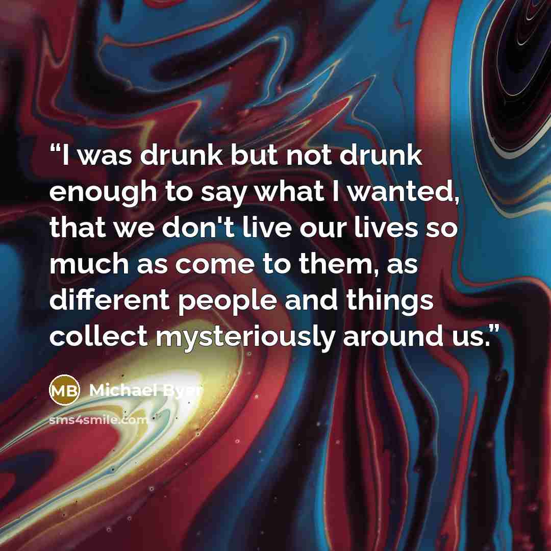 “I was drunk but not drunk enough to say what I wanted, that we don't live our lives so much as come to them, as different people and things collect mysteriously around us.” quote by Michael Byer
