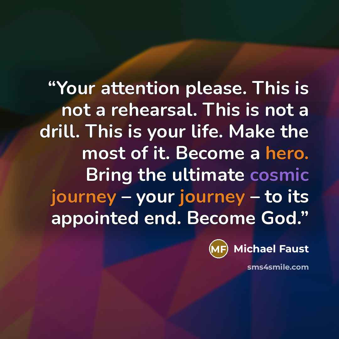 “Your attention please. This is not a rehearsal. This is not a drill. This is your life. Make the most of it. Become a hero. Bring the ultimate cosmic journey – your journey – to its appointed end. Become God.” quote by Michael Faust