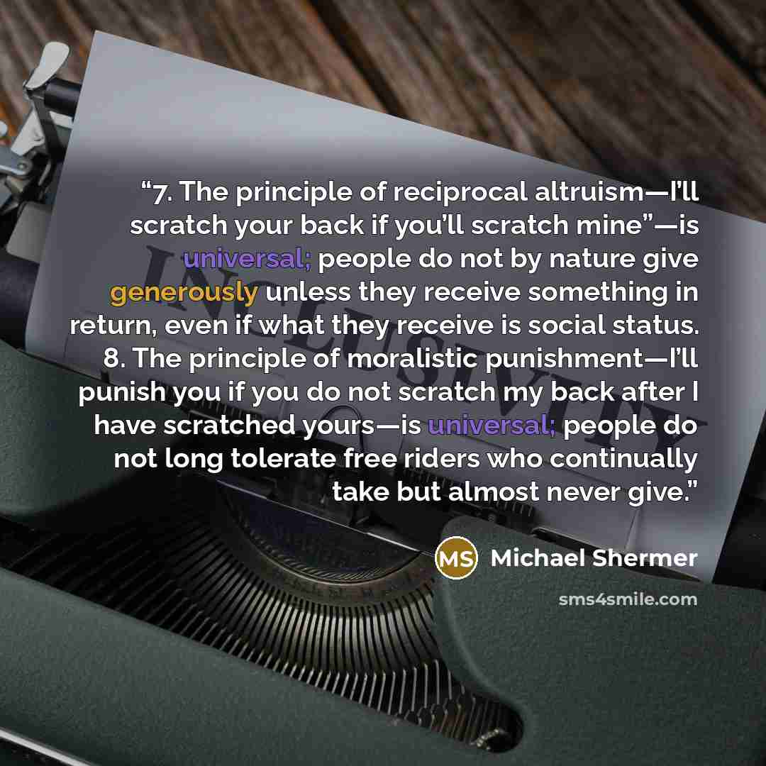 “7. The principle of reciprocal altruism—I’ll scratch your back if you’ll scratch mine”—is universal; people do not by nature give generously unless they receive something in return, even if what they receive is social status. 8. The principle of moralistic punishment—I’ll punish you if you do not…” quote by Michael Shermer