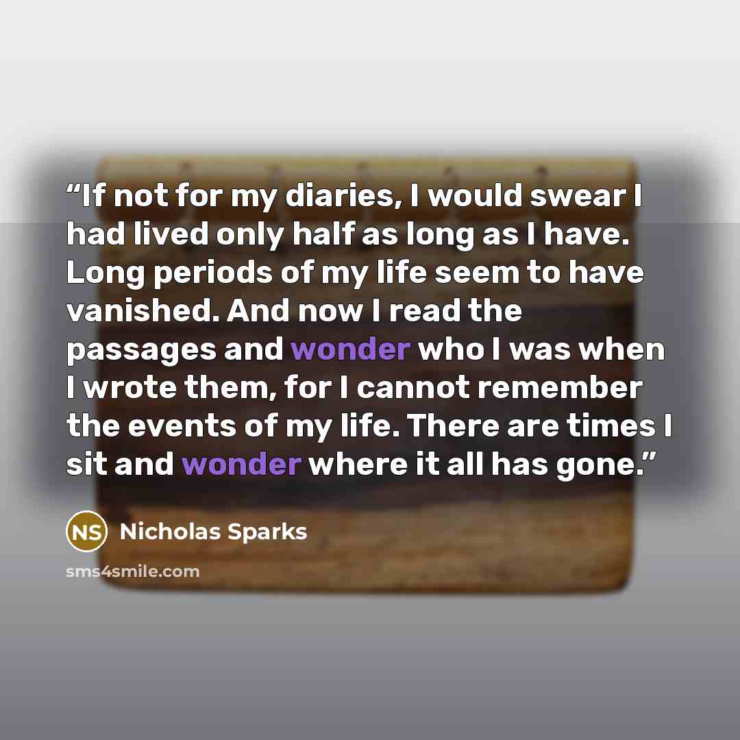 “If not for my diaries, I would swear I had lived only half as long as I have. Long periods of my life seem to have vanished. And now I read the passages and wonder who I was when I wrote them, for I cannot remember the events of my life. There are times I sit and wonder where it all has gone.” quote by Nicholas Sparks