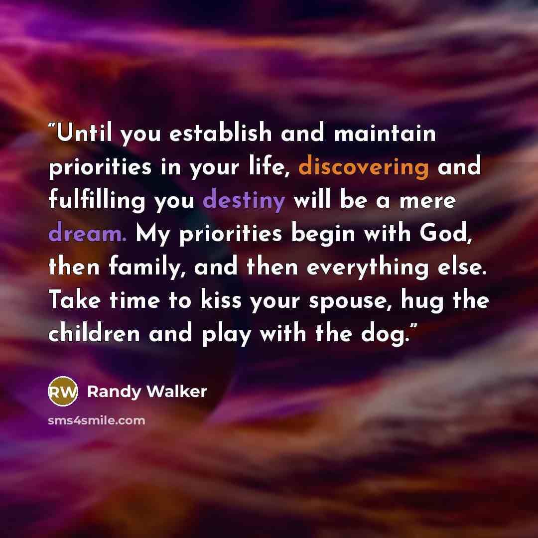 “Until you establish and maintain priorities in your life, discovering and fulfilling you destiny will be a mere dream. My priorities begin with God, then family, and then everything else. Take time to kiss your spouse, hug the children and play with the dog.” quote by Randy Walker