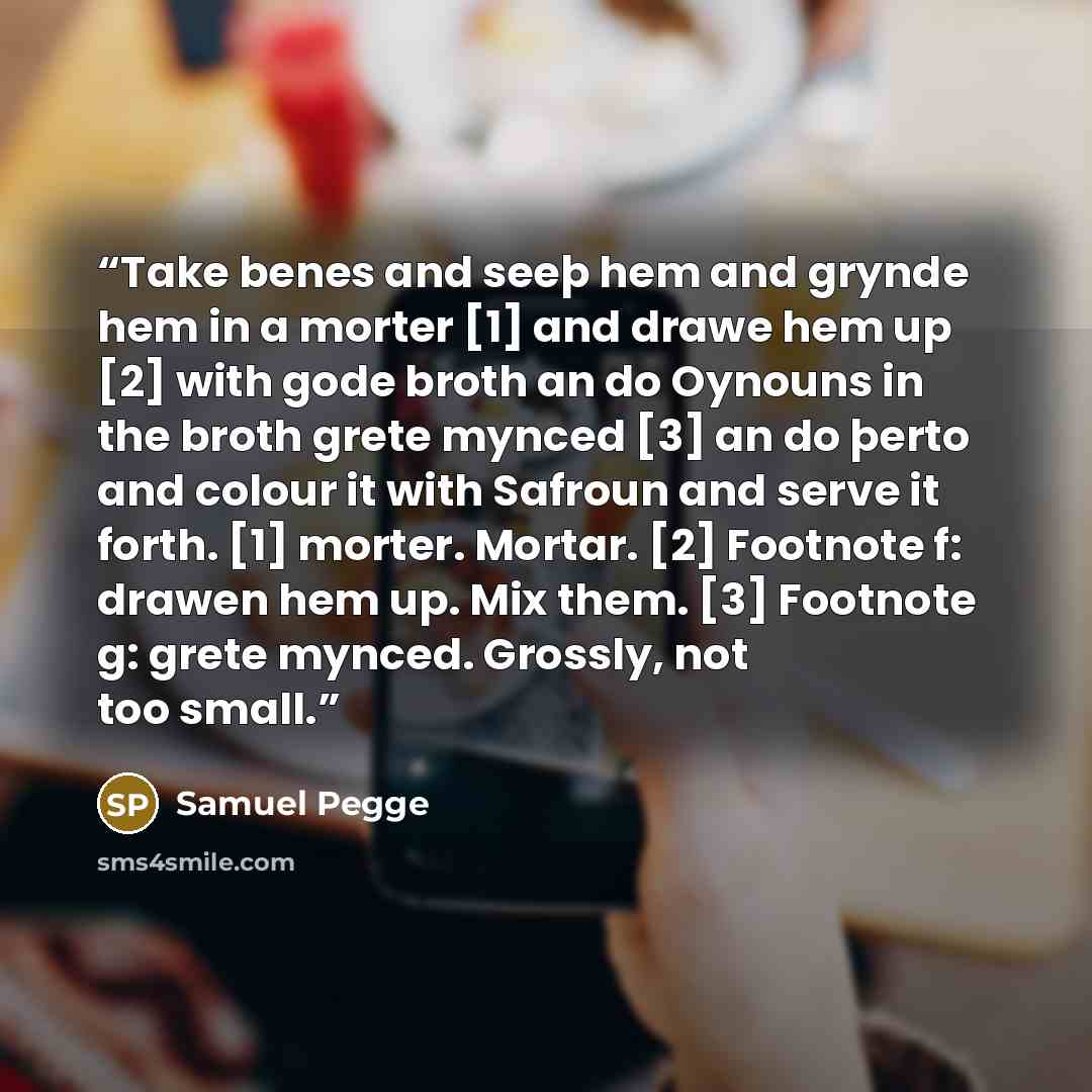 “Take benes and seeþ hem and grynde hem in a morter [1] and drawe hem up [2] with gode broth an do Oynouns in the broth grete mynced [3] an do þerto and colour it with Safroun and serve it forth. [1] morter. Mortar. [2] Footnote f: drawen hem up. Mix them. [3] Footnote g: grete mynced. Grossly, not…” quote by Samuel Pegge