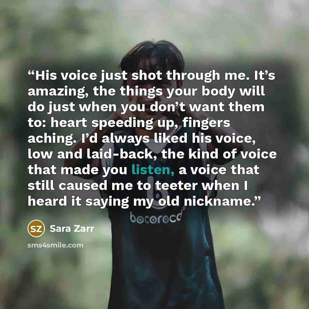 “His voice just shot through me. It’s amazing, the things your body will do just when you don’t want them to: heart speeding up, fingers aching. I’d always liked his voice, low and laid-back, the kind of voice that made you listen, a voice that still caused me to teeter when I heard it saying my…” quote by Sara Zarr