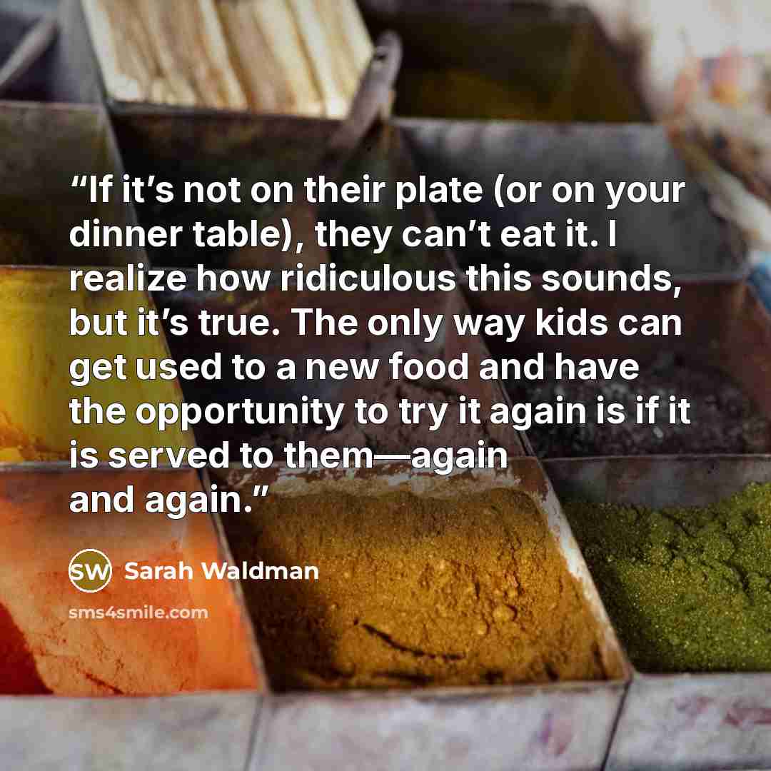 “If it’s not on their plate (or on your dinner table), they can’t eat it. I realize how ridiculous this sounds, but it’s true. The only way kids can get used to a new food and have the opportunity to try it again is if it is served to them—again and again.” quote by Sarah Waldman