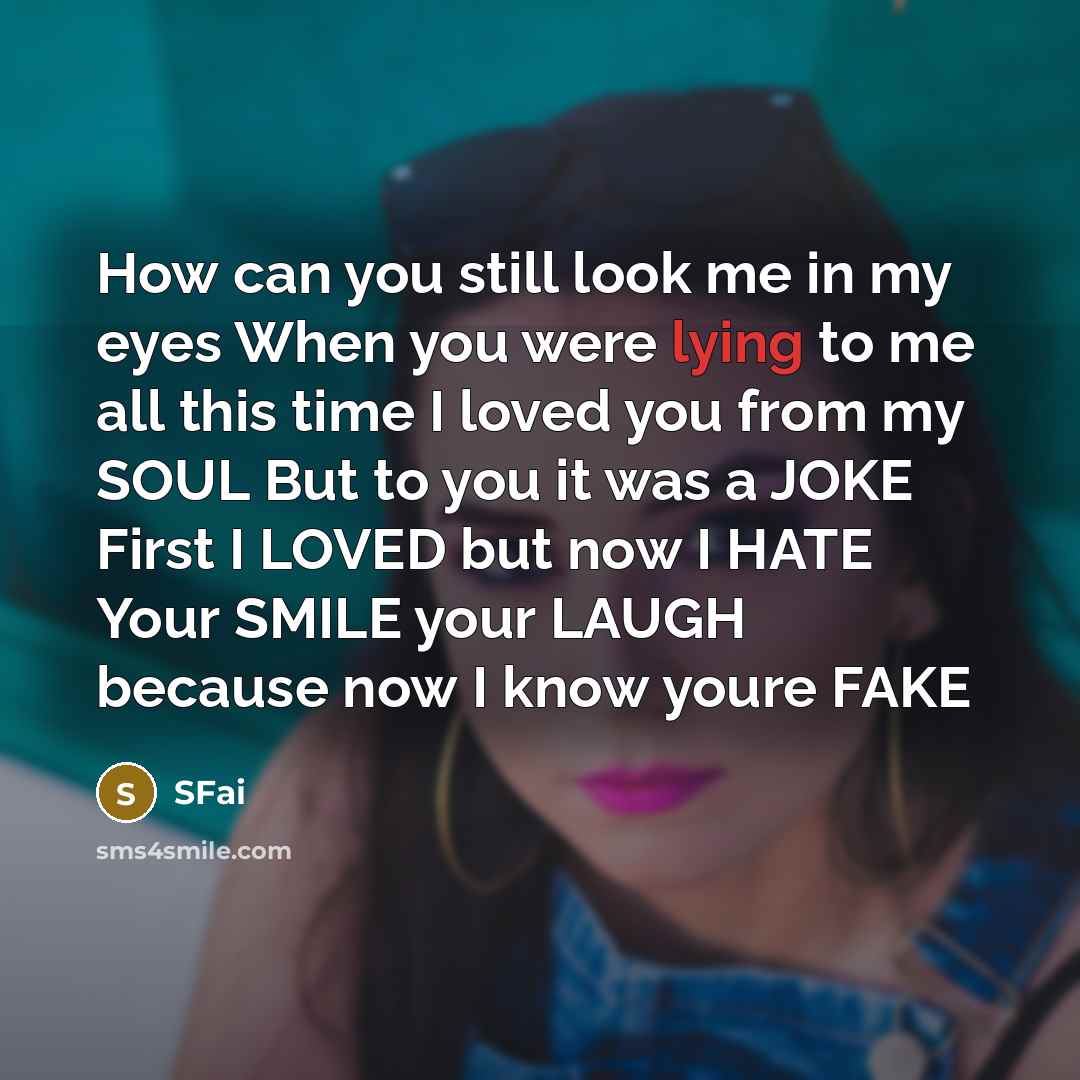 “How can you still look me in my eyes When you were lying to me all this time I loved you from my SOUL But to you it was a JOKE First I LOVED but now I HATE Your SMILE your LAUGH because now I know youre FAKE” quote by SFai
