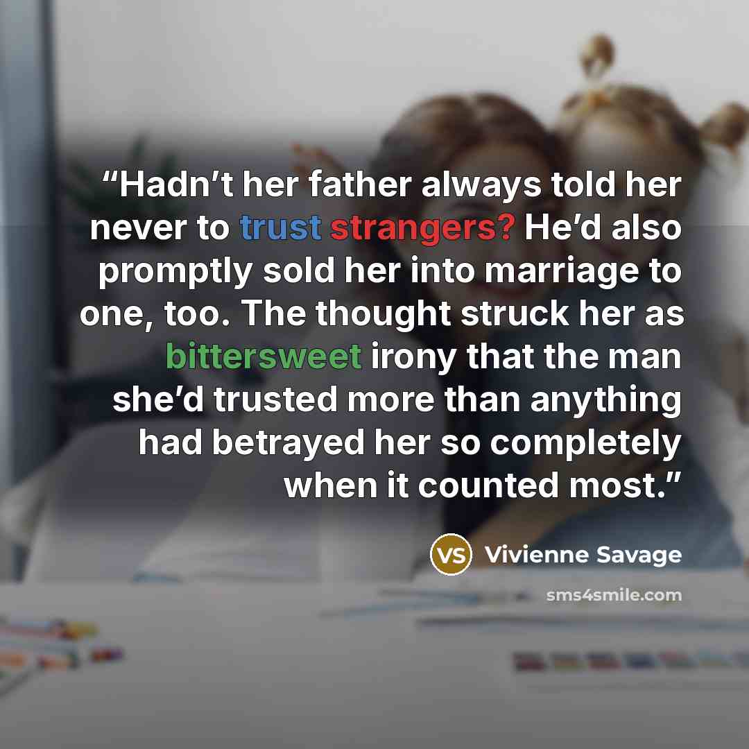 “Hadn’t her father always told her never to trust strangers? He’d also promptly sold her into marriage to one, too. The thought struck her as bittersweet irony that the man she’d trusted more than anything had betrayed her so completely when it counted most.” quote by Vivienne Savage