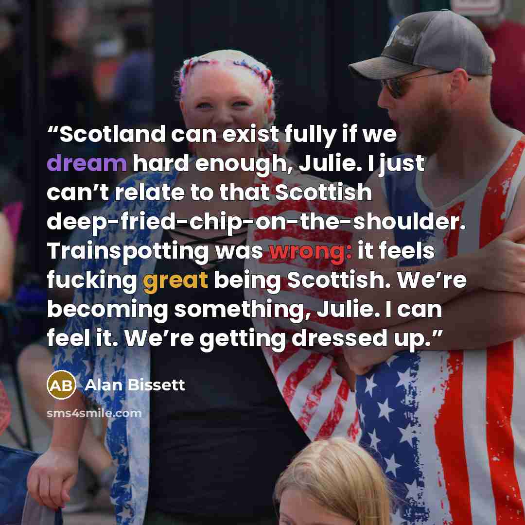 “Scotland can exist fully if we dream hard enough, Julie. I just can’t relate to that Scottish deep-fried-chip-on-the-shoulder. Trainspotting was wrong: it feels fucking great being Scottish. We’re becoming something, Julie. I can feel it. We’re getting dressed up.” quote by Alan Bissett
