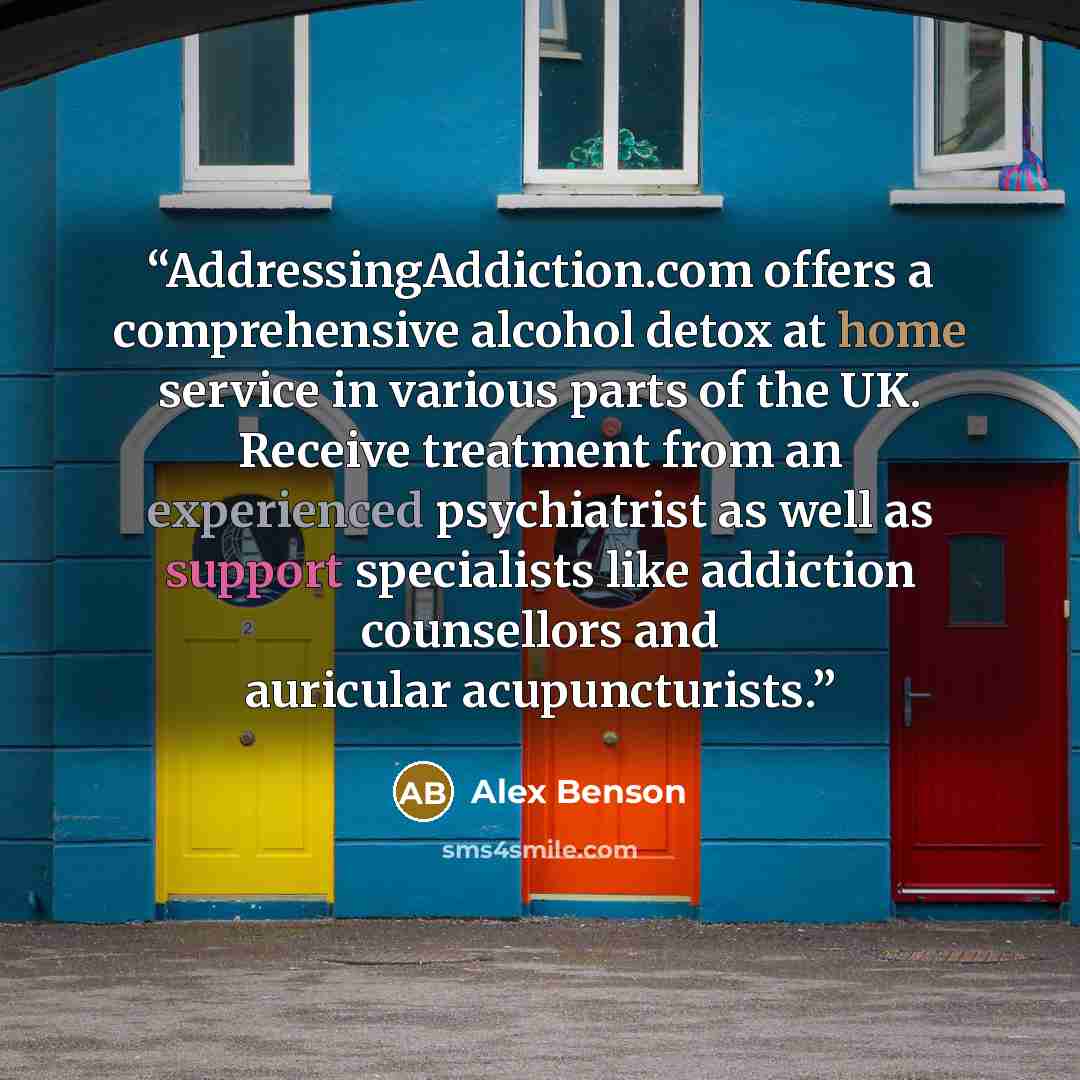 “AddressingAddiction.com offers a comprehensive alcohol detox at home service in various parts of the UK. Receive treatment from an experienced psychiatrist as well as support specialists like addiction counsellors and auricular acupuncturists.” quote by Alex Benson