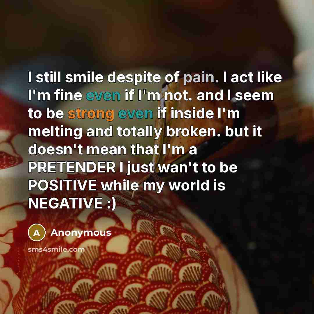 “I still smile despite of pain. I act like I'm fine even if I'm not. and I seem to be strong even if inside I'm melting and totally broken. but it doesn't mean that I'm a PRETENDER I just wan't to be POSITIVE while my world is NEGATIVE :)” quote by Anonymous