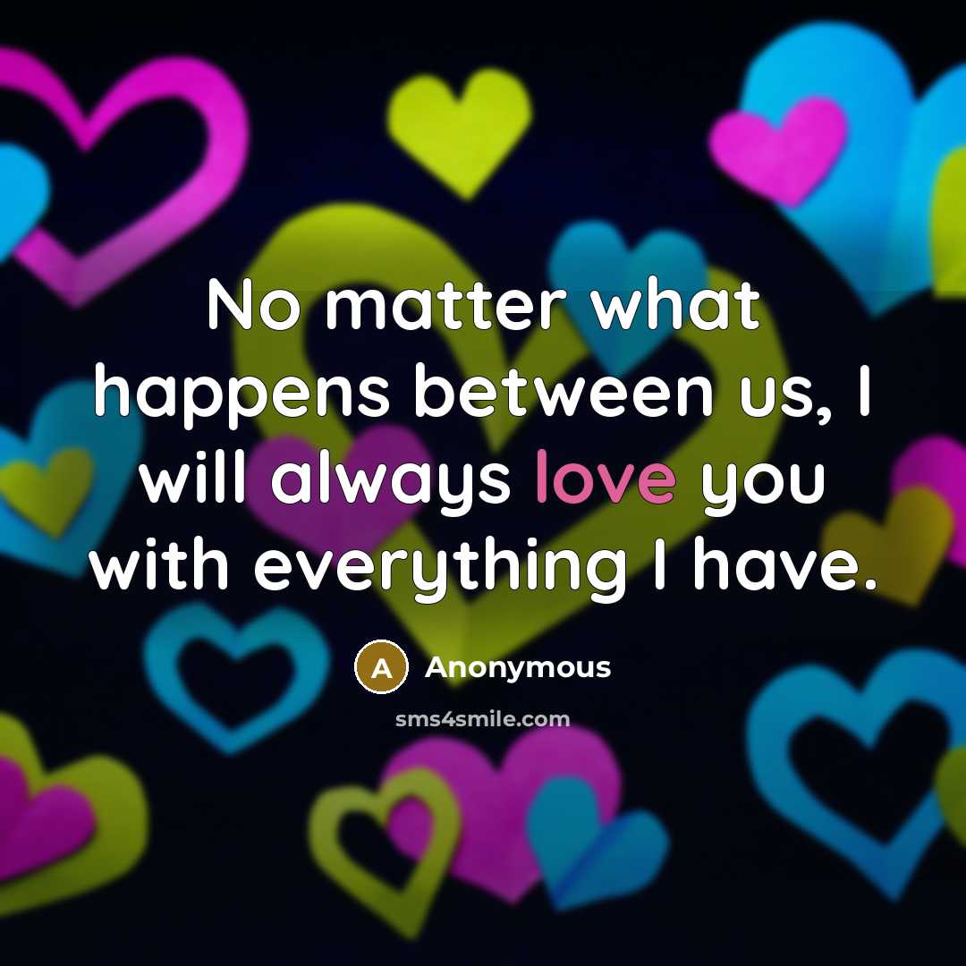 “No matter what happens between us, I will always love you with everything I have.” quote by Anonymous