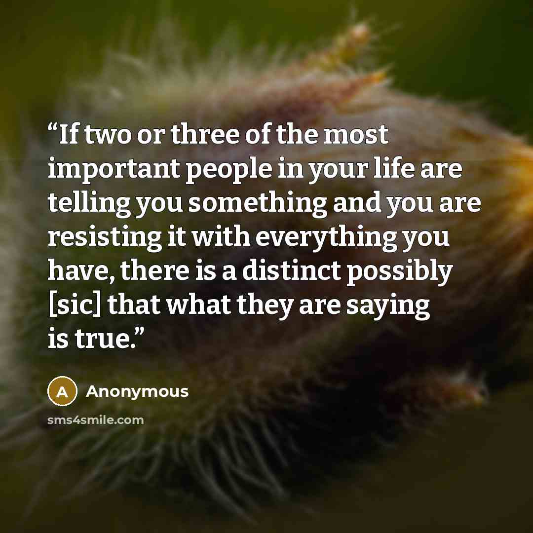 “If two or three of the most important people in your life are telling you something and you are resisting it with everything you have, there is a distinct possibly [sic] that what they are saying is true.” quote by Anonymous