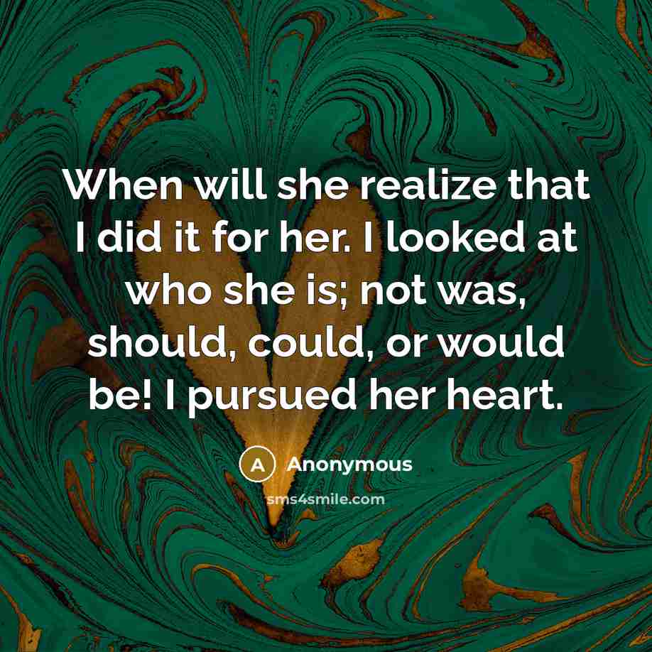 “When will she realize that I did it for her. I looked at who she is; not was, should, could, or would be! I pursued her heart.” quote by Anonymous